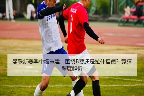 曼联新赛季中场重建：围绕B费还是拉什福德？竞猜深度解析